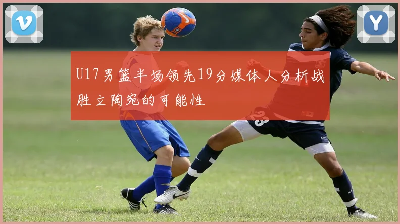 U17男篮半场领先19分媒体人分析战胜立陶宛的可能性