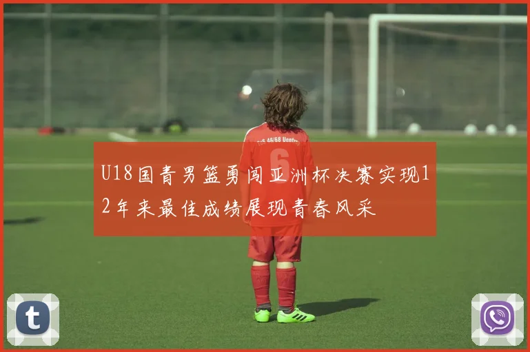 U18国青男篮勇闯亚洲杯决赛实现12年来最佳成绩展现青春风采