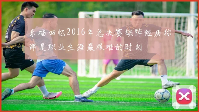乐福回忆2016年总决赛缺阵经历称那是职业生涯最艰难的时刻