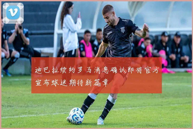 迪巴拉续约罗马消息确认即将官方宣布球迷期待新篇章