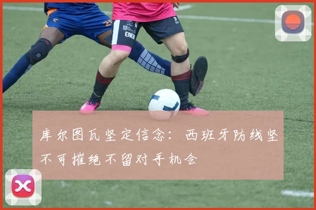库尔图瓦坚定信念：西班牙防线坚不可摧绝不留对手机会