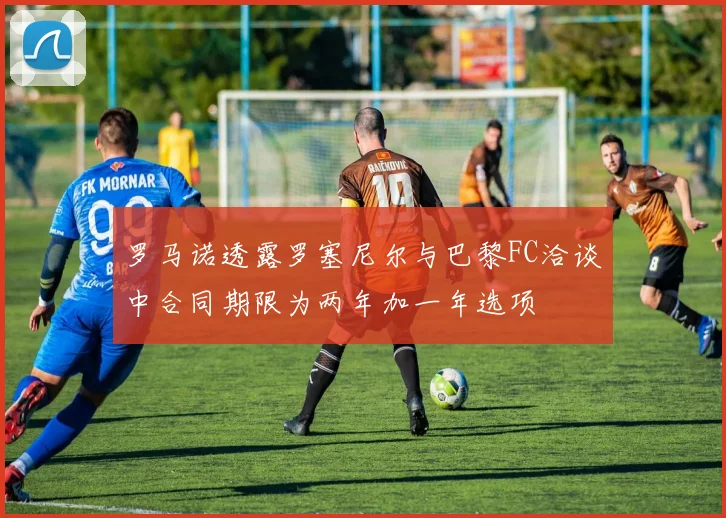 罗马诺透露罗塞尼尔与巴黎FC洽谈中合同期限为两年加一年选项