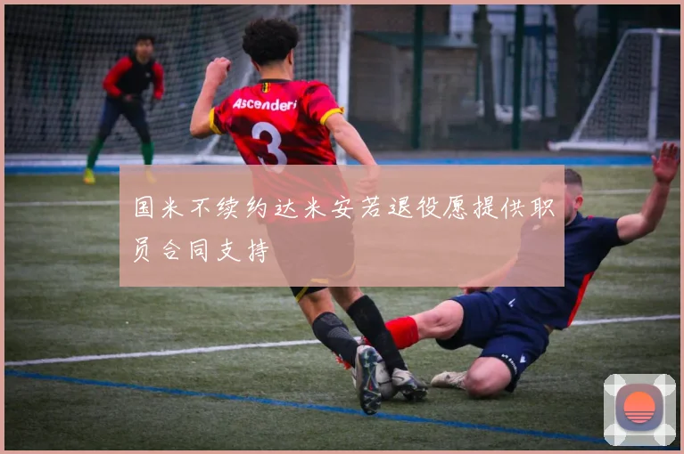 国米不续约达米安若退役愿提供职员合同支持