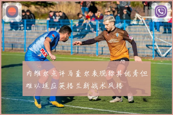 内维尔点评马奎尔表现称其优秀但难以适应英格兰新战术风格