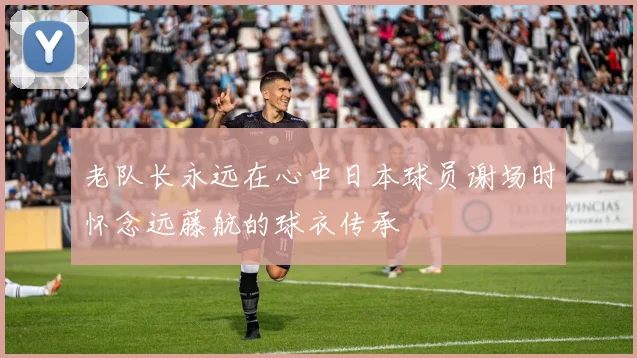 老队长永远在心中日本球员谢场时怀念远藤航的球衣传承