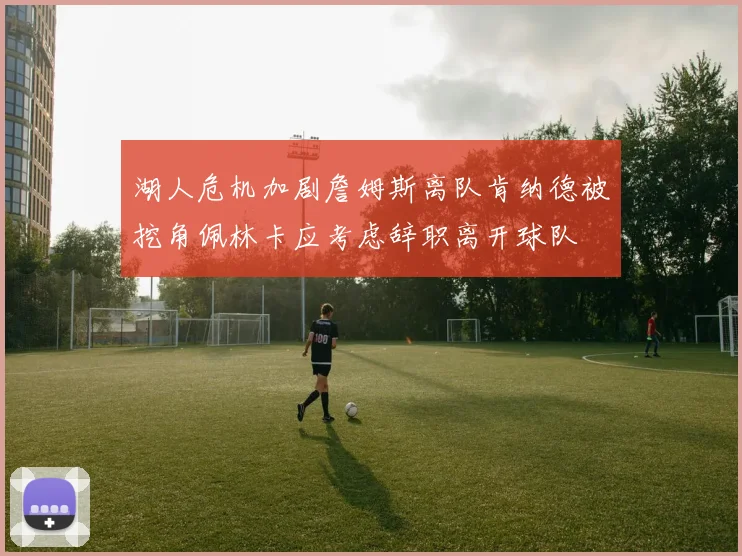 湖人危机加剧詹姆斯离队肯纳德被挖角佩林卡应考虑辞职离开球队