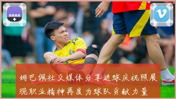 姆巴佩社交媒体分享进球庆祝照展现职业精神再度为球队贡献力量