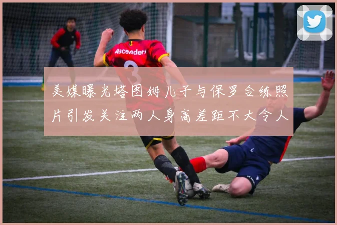 美媒曝光塔图姆儿子与保罗合练照片引发关注两人身高差距不大令人惊讶