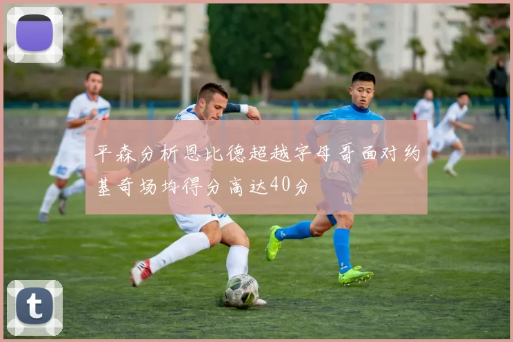 平森分析恩比德超越字母哥面对约基奇场均得分高达40分