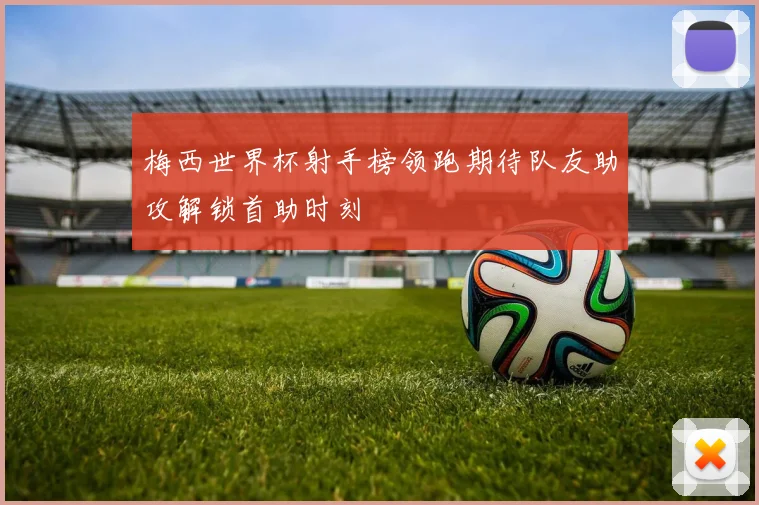 梅西世界杯射手榜领跑期待队友助攻解锁首助时刻