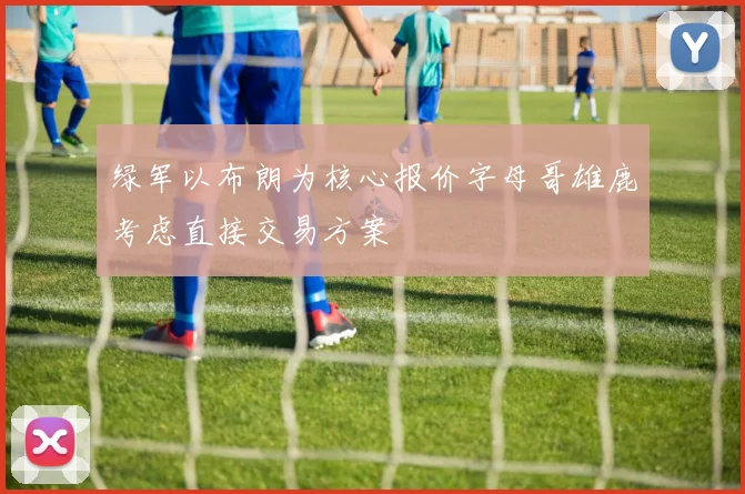 绿军以布朗为核心报价字母哥雄鹿考虑直接交易方案
