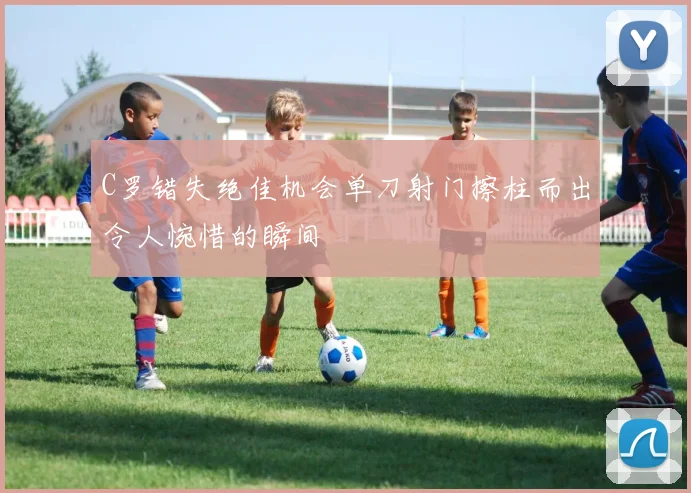 C罗错失绝佳机会单刀射门擦柱而出令人惋惜的瞬间