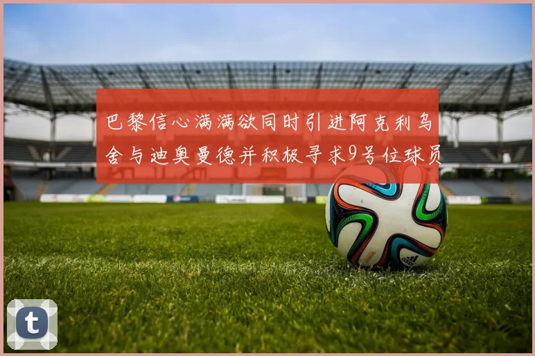 巴黎信心满满欲同时引进阿克利乌舍与迪奥曼德并积极寻求9号位球员