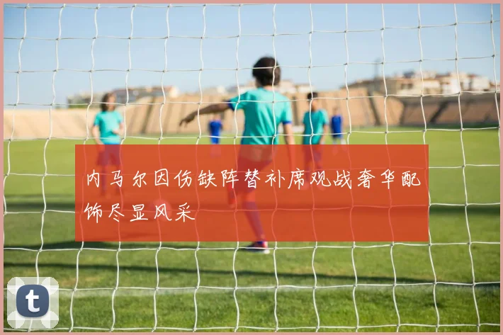 内马尔因伤缺阵替补席观战奢华配饰尽显风采