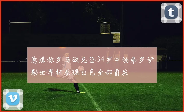 意媒称罗马欲免签34岁中场弗罗伊勒世界杯表现出色全部首发