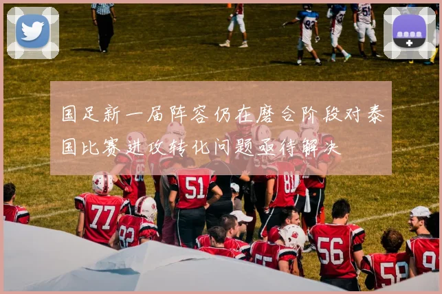 国足新一届阵容仍在磨合阶段对泰国比赛进攻转化问题亟待解决