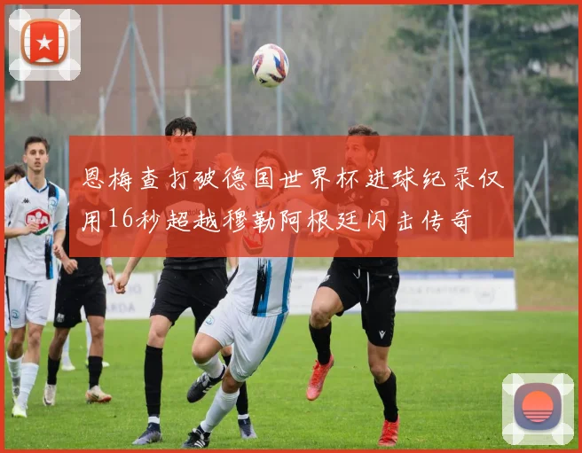 恩梅查打破德国世界杯进球纪录仅用16秒超越穆勒阿根廷闪击传奇