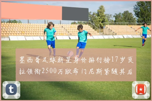 墨西哥足球新星身价排行榜17岁莫拉领衔2500万欧希门尼斯紧随其后