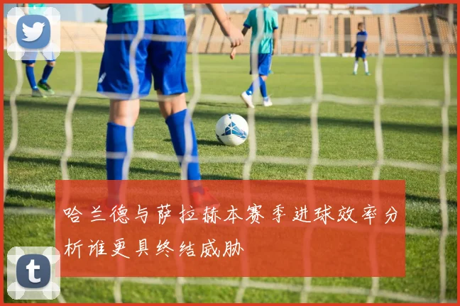哈兰德与萨拉赫本赛季进球效率分析谁更具终结威胁