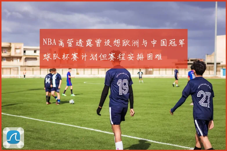 NBA高管透露曾设想欧洲与中国冠军球队杯赛计划但赛程安排困难