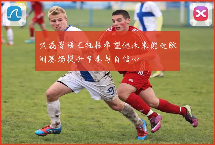 武磊寄语王钰栋希望他未来能赴欧洲赛场提升节奏与自信心