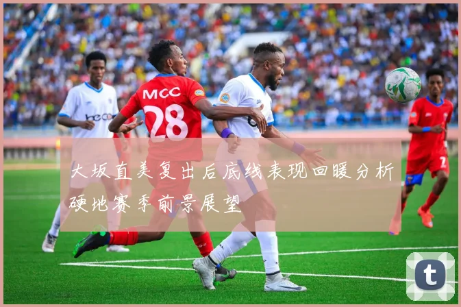 大坂直美复出后底线表现回暖分析硬地赛季前景展望