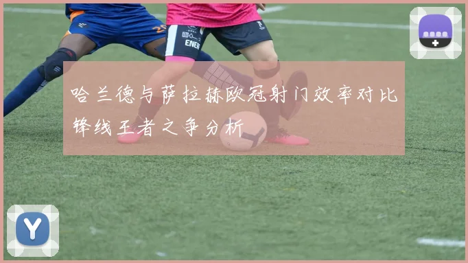 哈兰德与萨拉赫欧冠射门效率对比锋线王者之争分析